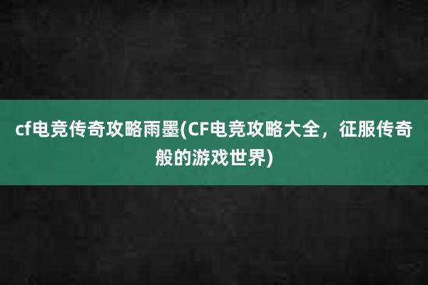 cf电竞传奇攻略雨墨(CF电竞攻略大全，征服传奇般的游戏世界)