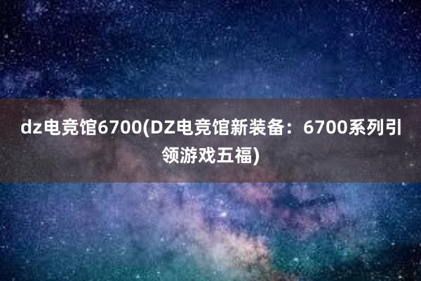 dz电竞馆6700(DZ电竞馆新装备：6700系列引领游戏五福)