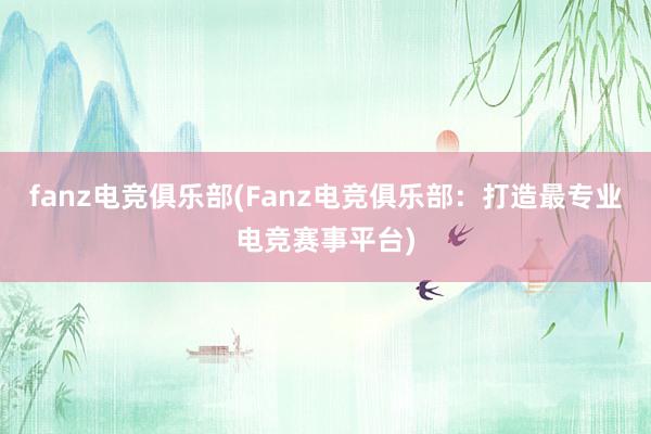 fanz电竞俱乐部(Fanz电竞俱乐部：打造最专业电竞赛事平台)