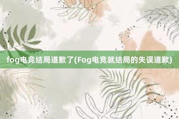 fog电竞结局道歉了(Fog电竞就结局的失误道歉)