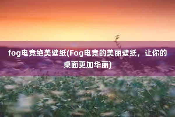 fog电竞绝美壁纸(Fog电竞的美丽壁纸，让你的桌面更加华丽)