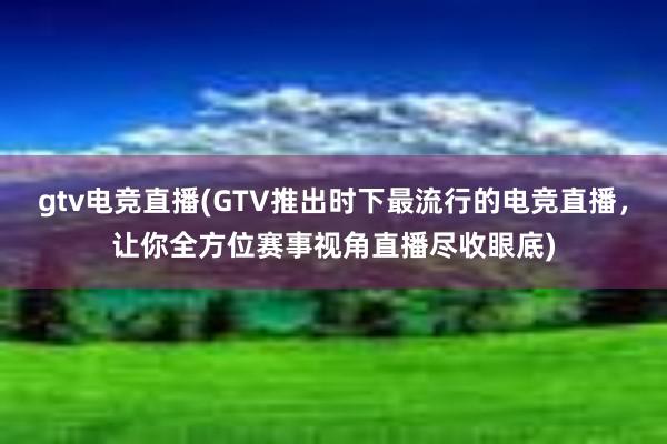 gtv电竞直播(GTV推出时下最流行的电竞直播，让你全方位赛事视角直播尽收眼底)