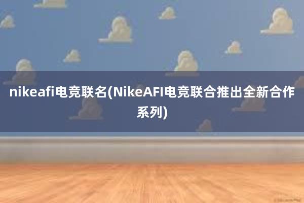 nikeafi电竞联名(NikeAFI电竞联合推出全新合作系列)