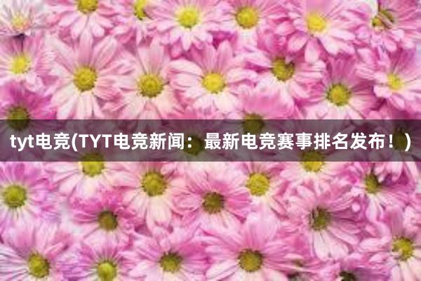 tyt电竞(TYT电竞新闻：最新电竞赛事排名发布！)