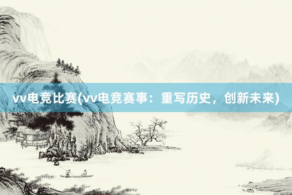 vv电竞比赛(vv电竞赛事：重写历史，创新未来)