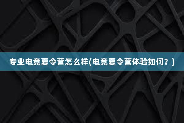 专业电竞夏令营怎么样(电竞夏令营体验如何？)