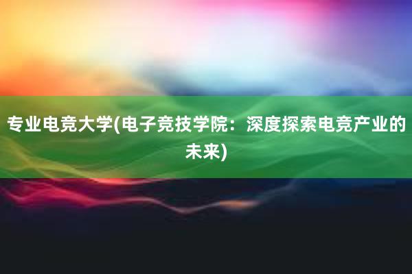 专业电竞大学(电子竞技学院：深度探索电竞产业的未来)