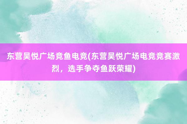 东营吴悦广场竞鱼电竞(东营吴悦广场电竞竞赛激烈，选手争夺鱼跃荣耀)