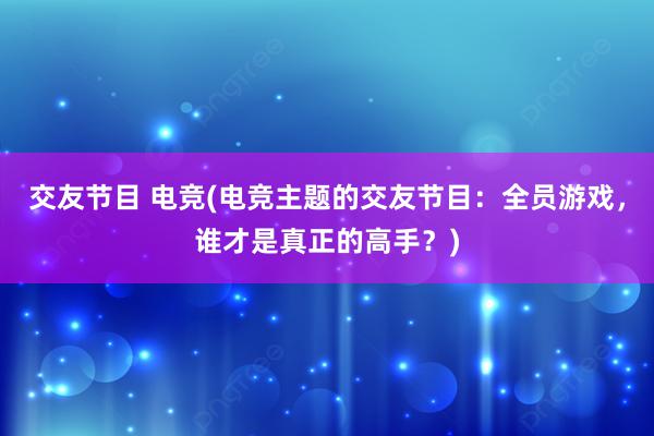 交友节目 电竞(电竞主题的交友节目：全员游戏，谁才是真正的高手？)