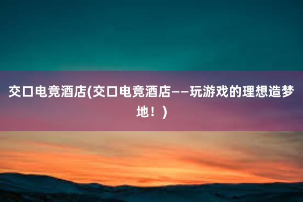 交口电竞酒店(交口电竞酒店——玩游戏的理想造梦地！)