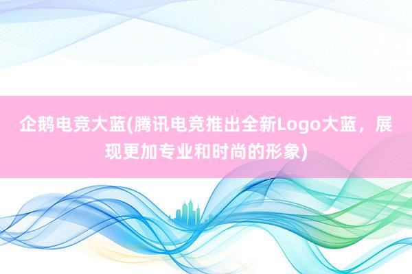 企鹅电竞大蓝(腾讯电竞推出全新Logo大蓝，展现更加专业和时尚的形象)