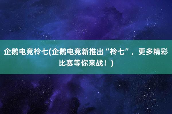 企鹅电竞柃七(企鹅电竞新推出“柃七”，更多精彩比赛等你来战！)