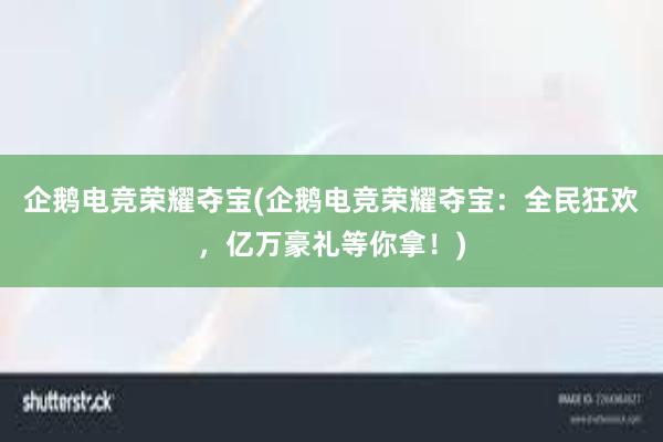 企鹅电竞荣耀夺宝(企鹅电竞荣耀夺宝：全民狂欢，亿万豪礼等你拿！)