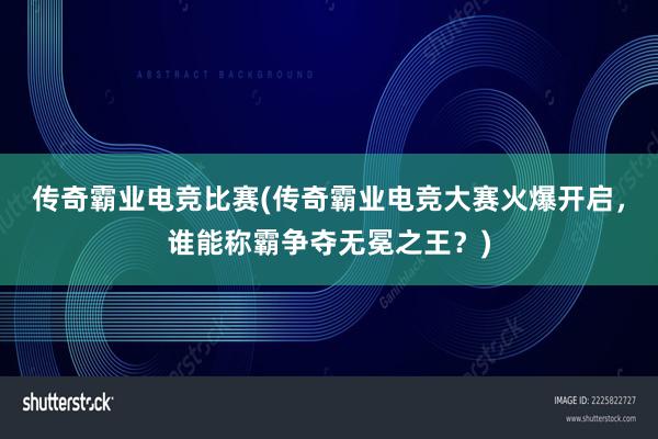 传奇霸业电竞比赛(传奇霸业电竞大赛火爆开启，谁能称霸争夺无冕之王？)