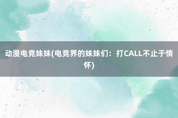 动漫电竞妹妹(电竞界的妹妹们：打CALL不止于情怀)