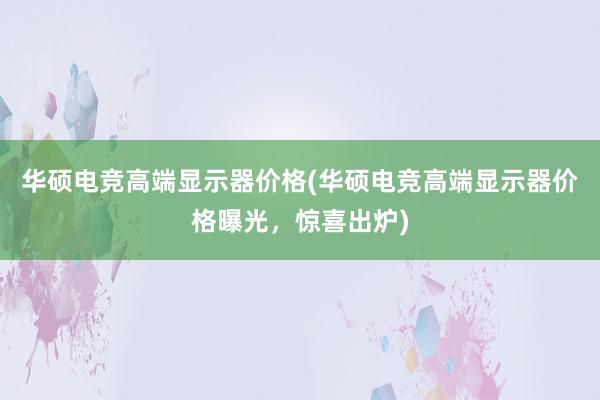 华硕电竞高端显示器价格(华硕电竞高端显示器价格曝光，惊喜出炉)