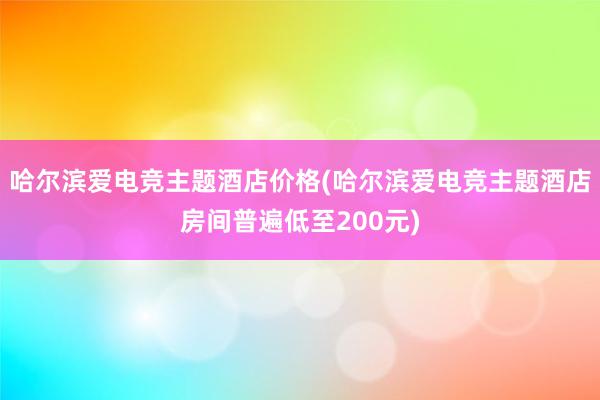 哈尔滨爱电竞主题酒店价格(哈尔滨爱电竞主题酒店房间普遍低至200元)