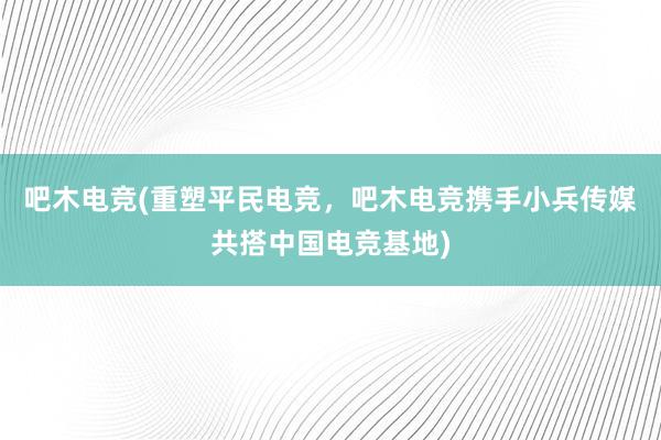 吧木电竞(重塑平民电竞，吧木电竞携手小兵传媒共搭中国电竞基地)