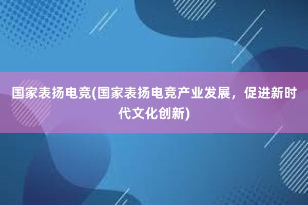 国家表扬电竞(国家表扬电竞产业发展，促进新时代文化创新)