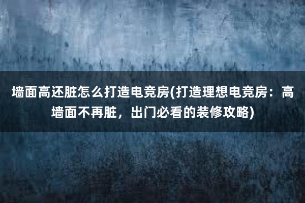 墙面高还脏怎么打造电竞房(打造理想电竞房：高墙面不再脏，出门必看的装修攻略)