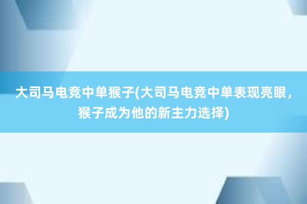 大司马电竞中单猴子(大司马电竞中单表现亮眼，猴子成为他的新主力选择)