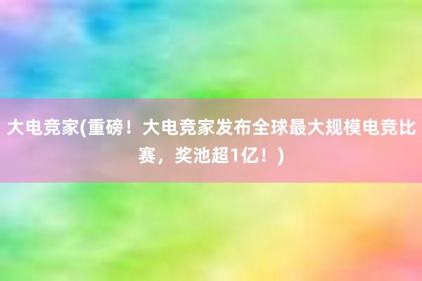 大电竞家(重磅！大电竞家发布全球最大规模电竞比赛，奖池超1亿！)