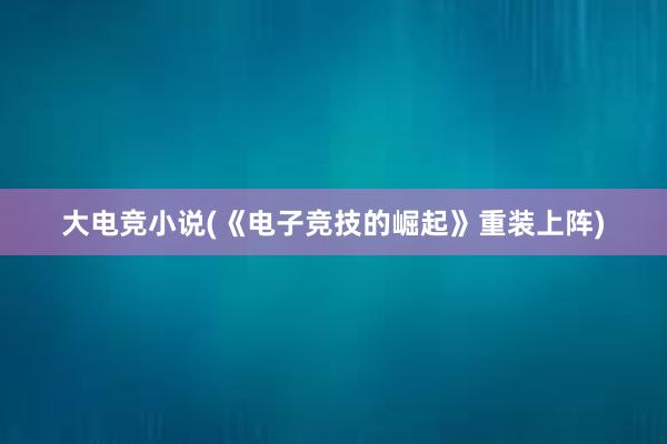 大电竞小说(《电子竞技的崛起》重装上阵)