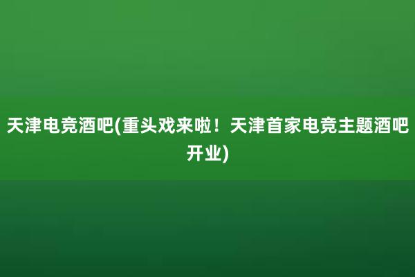 天津电竞酒吧(重头戏来啦！天津首家电竞主题酒吧开业)