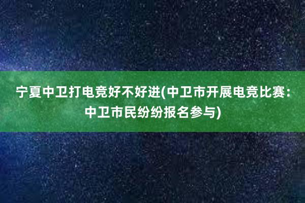 宁夏中卫打电竞好不好进(中卫市开展电竞比赛：中卫市民纷纷报名参与)