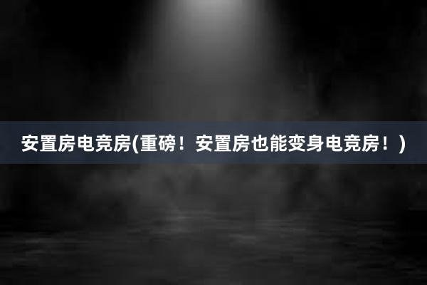 安置房电竞房(重磅！安置房也能变身电竞房！)