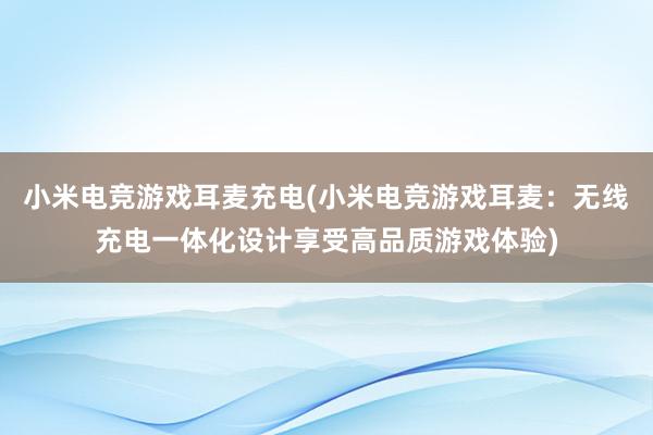 小米电竞游戏耳麦充电(小米电竞游戏耳麦：无线充电一体化设计享受高品质游戏体验)