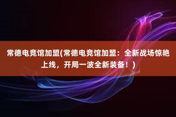 常德电竞馆加盟(常德电竞馆加盟：全新战场惊艳上线，开局一波全新装备！)