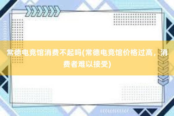 常德电竞馆消费不起吗(常德电竞馆价格过高，消费者难以接受)