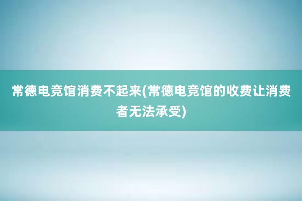 常德电竞馆消费不起来(常德电竞馆的收费让消费者无法承受)