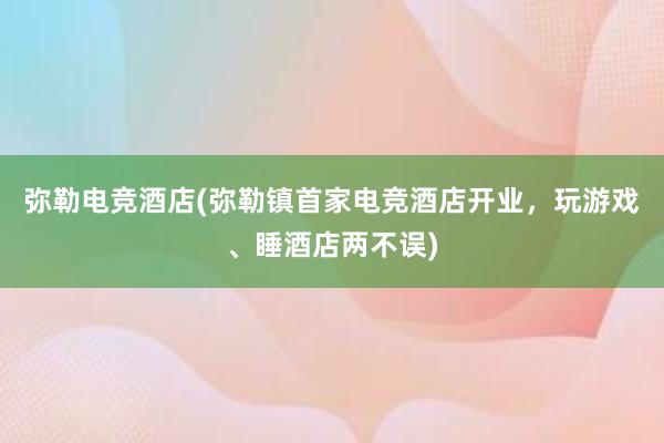 弥勒电竞酒店(弥勒镇首家电竞酒店开业，玩游戏、睡酒店两不误)