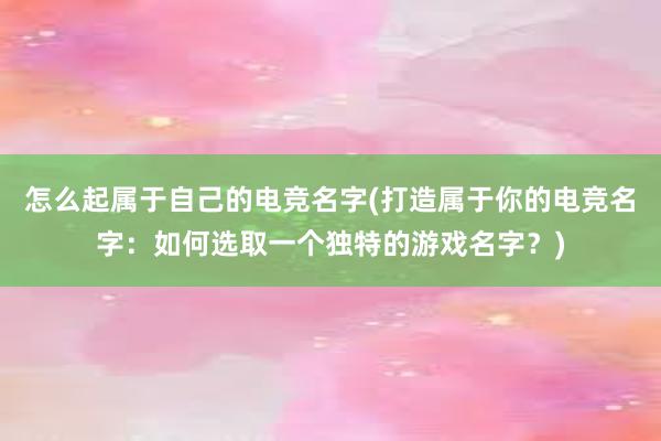 怎么起属于自己的电竞名字(打造属于你的电竞名字：如何选取一个独特的游戏名字？)