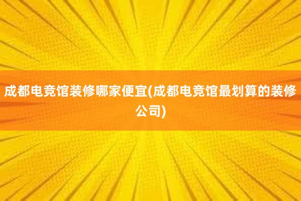 成都电竞馆装修哪家便宜(成都电竞馆最划算的装修公司)