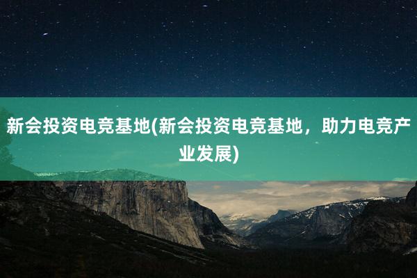 新会投资电竞基地(新会投资电竞基地，助力电竞产业发展)