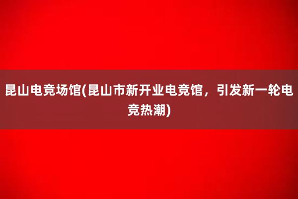 昆山电竞场馆(昆山市新开业电竞馆，引发新一轮电竞热潮)