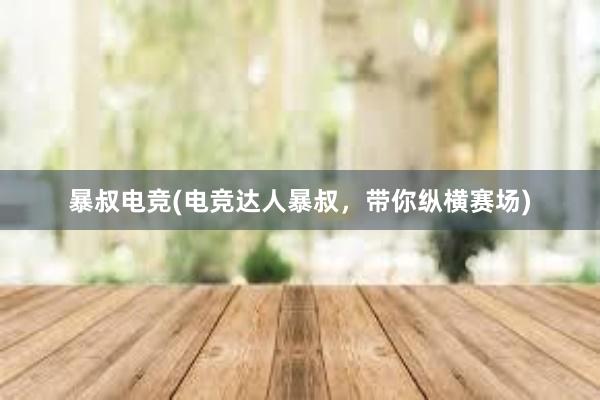 暴叔电竞(电竞达人暴叔，带你纵横赛场)