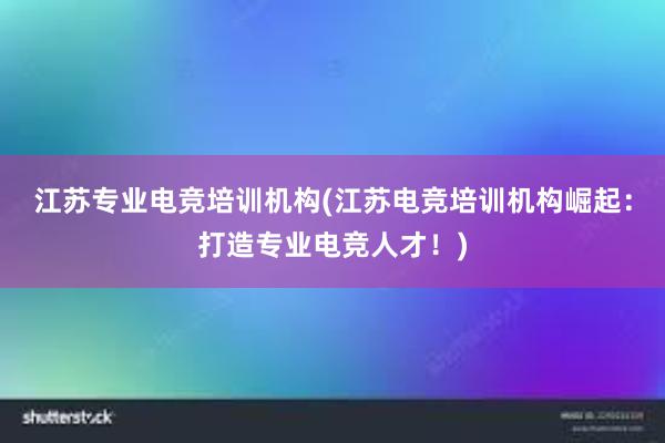 江苏专业电竞培训机构(江苏电竞培训机构崛起：打造专业电竞人才！)