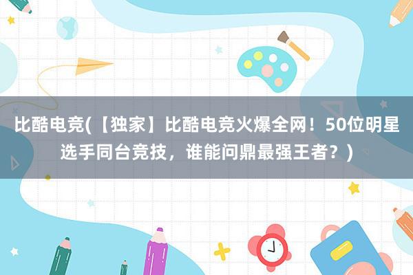 比酷电竞(【独家】比酷电竞火爆全网！50位明星选手同台竞技，谁能问鼎最强王者？)