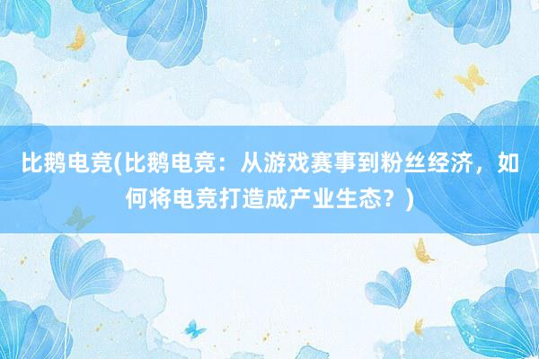 比鹅电竞(比鹅电竞：从游戏赛事到粉丝经济，如何将电竞打造成产业生态？)