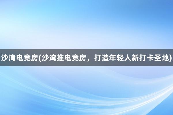 沙湾电竞房(沙湾推电竞房，打造年轻人新打卡圣地)