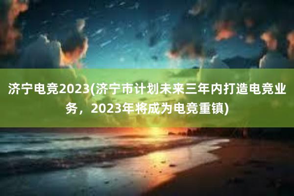 济宁电竞2023(济宁市计划未来三年内打造电竞业务，2023年将成为电竞重镇)