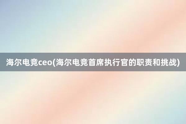 海尔电竞ceo(海尔电竞首席执行官的职责和挑战)