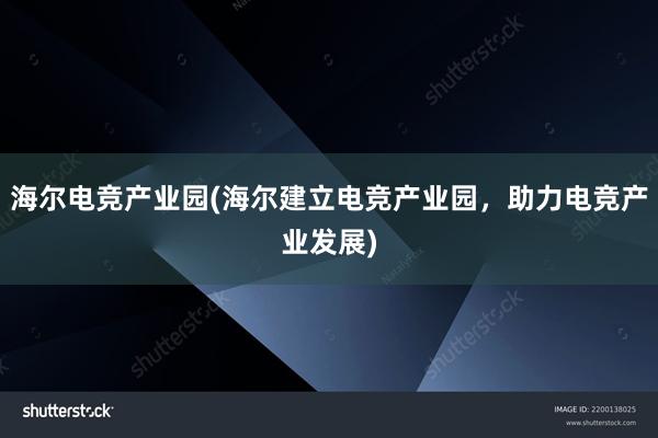 海尔电竞产业园(海尔建立电竞产业园，助力电竞产业发展)