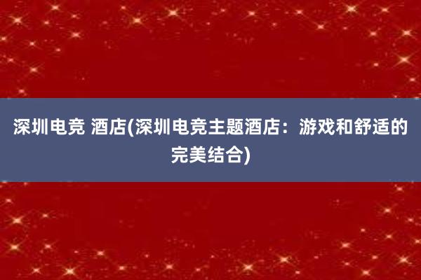 深圳电竞 酒店(深圳电竞主题酒店：游戏和舒适的完美结合)