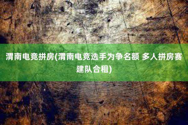 渭南电竞拼房(渭南电竞选手为争名额 多人拼房赛建队合租)