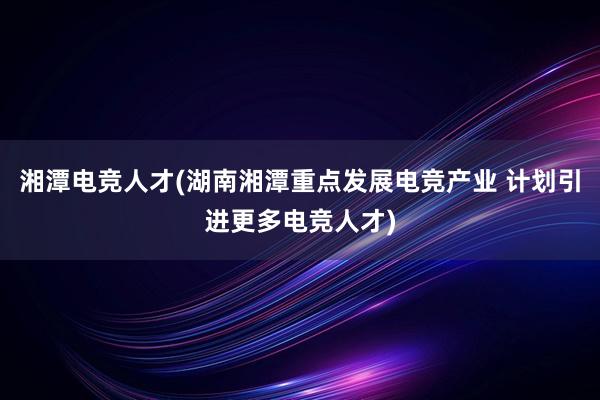 湘潭电竞人才(湖南湘潭重点发展电竞产业 计划引进更多电竞人才)